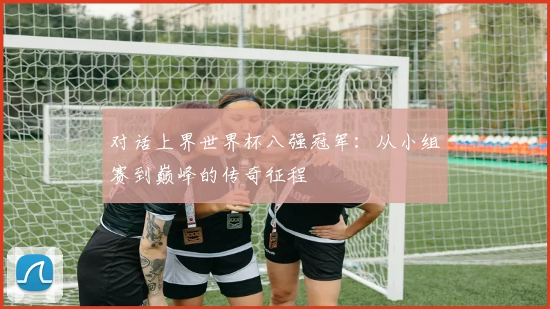 对话上界世界杯八强冠军：从小组赛到巅峰的传奇征程