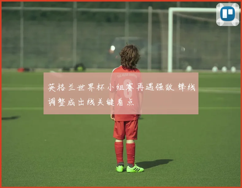 英格兰世界杯小组赛再遇强敌 锋线调整成出线关键看点