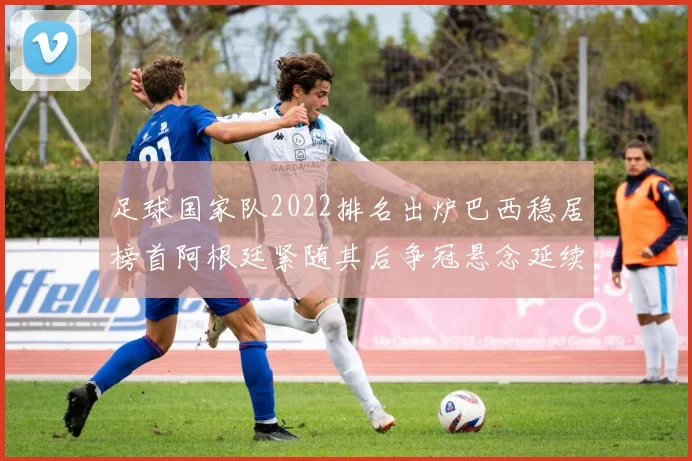 足球国家队2022排名出炉巴西稳居榜首阿根廷紧随其后争冠悬念延续