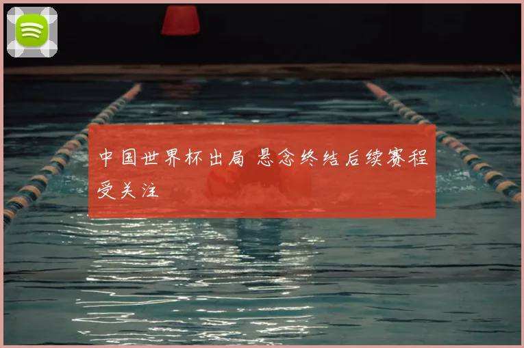 中国世界杯出局 悬念终结后续赛程受关注
