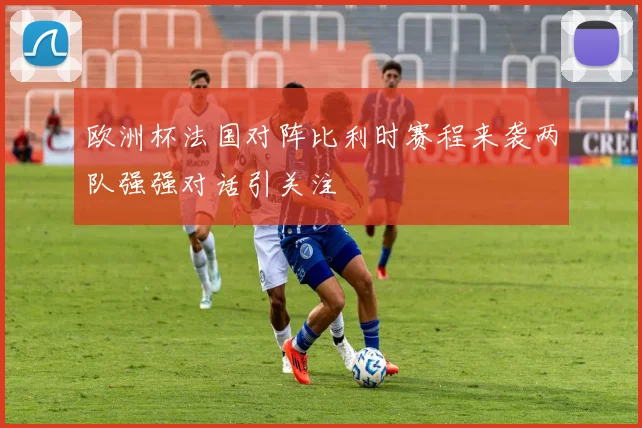 欧洲杯法国对阵比利时赛程来袭两队强强对话引关注
