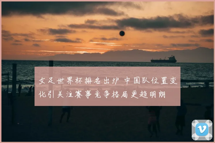 女足世界杯排名出炉 中国队位置变化引关注赛事竞争格局更趋明朗