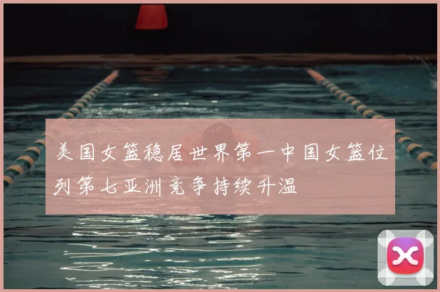 美国女篮稳居世界第一中国女篮位列第七亚洲竞争持续升温