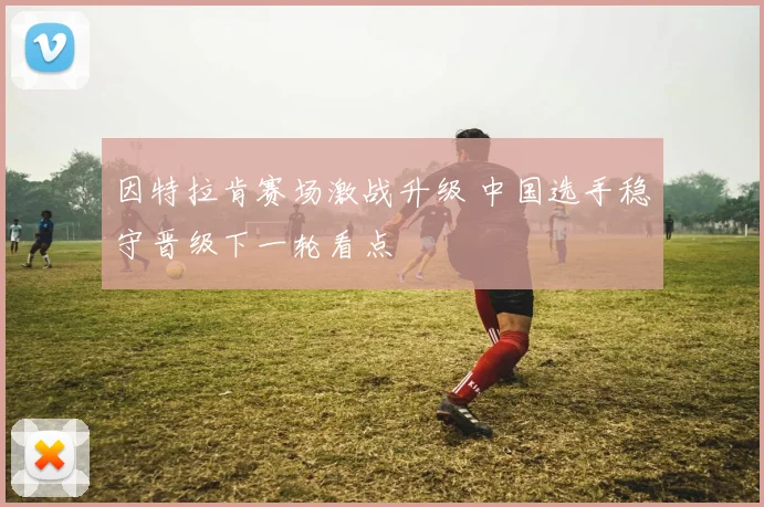 因特拉肯赛场激战升级 中国选手稳守晋级下一轮看点