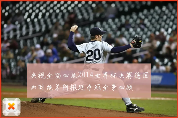 央视全场回放2014世界杯决赛德国加时绝杀阿根廷夺冠全景回顾