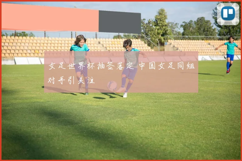女足世界杯抽签落定 中国女足同组对手引关注