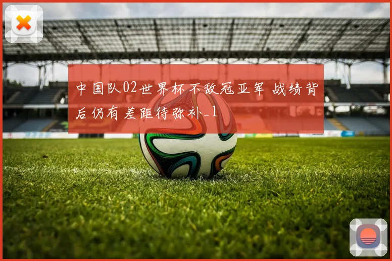 中国队02世界杯不敌冠亚军 战绩背后仍有差距待弥补_1