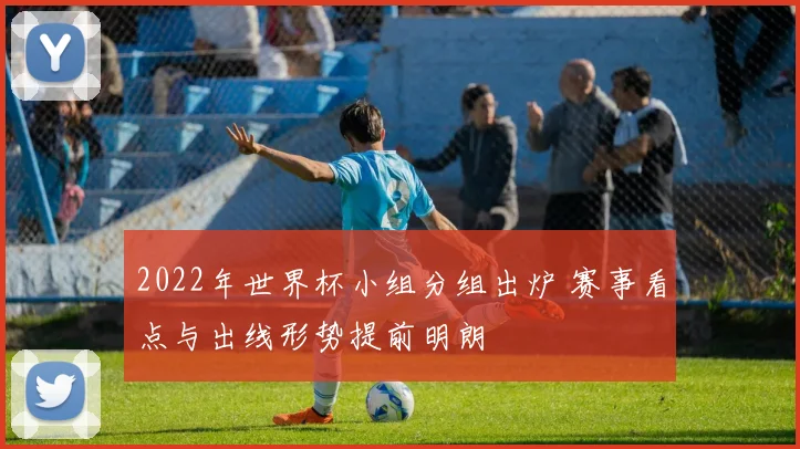 2022年世界杯小组分组出炉 赛事看点与出线形势提前明朗