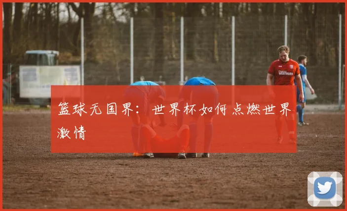 篮球无国界:世界杯如何点燃世界激情