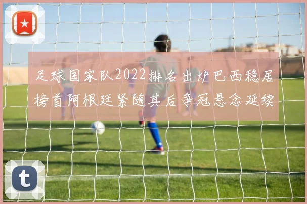 足球国家队2022排名出炉巴西稳居榜首阿根廷紧随其后争冠悬念延续