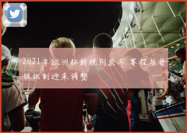 2021年欧洲杯新规则发布 赛程与晋级机制迎来调整