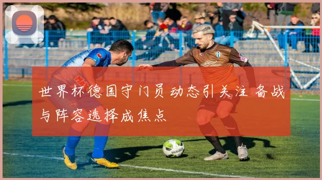 世界杯德国守门员动态引关注 备战与阵容选择成焦点