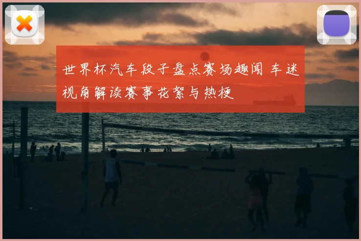 世界杯汽车段子盘点赛场趣闻 车迷视角解读赛事花絮与热梗