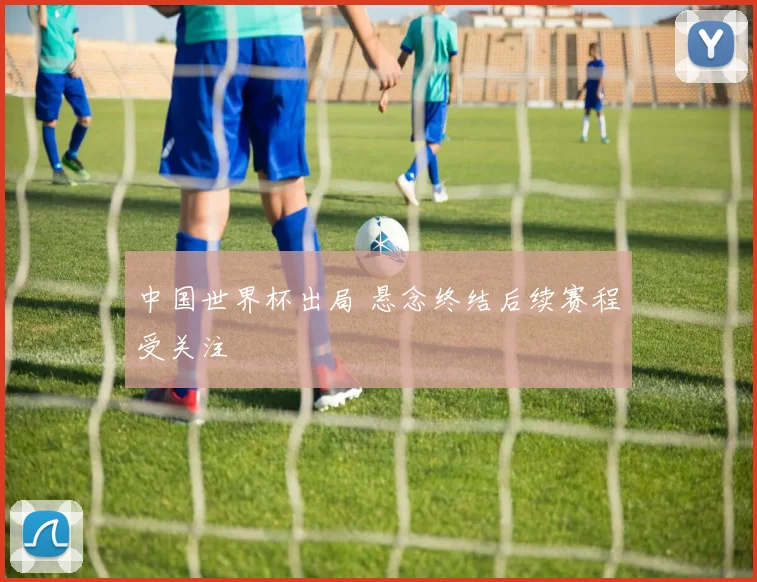 中国世界杯出局 悬念终结后续赛程受关注
