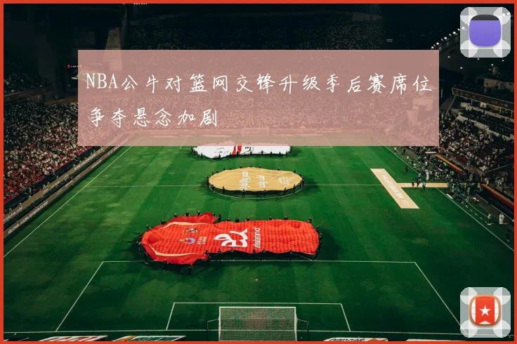 NBA公牛对篮网交锋升级季后赛席位争夺悬念加剧