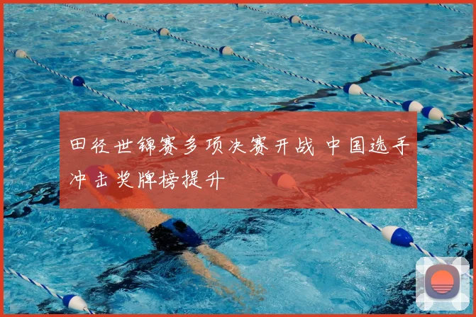田径世锦赛多项决赛开战 中国选手冲击奖牌榜提升