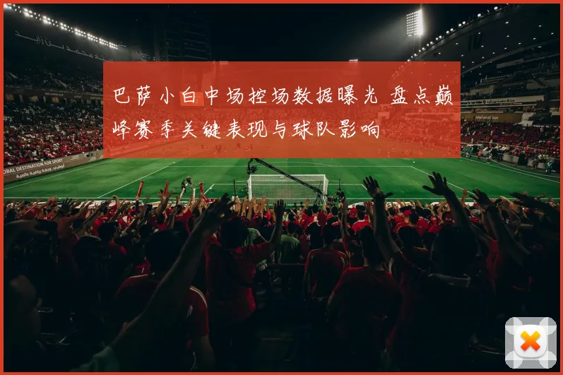 巴萨小白中场控场数据曝光 盘点巅峰赛季关键表现与球队影响