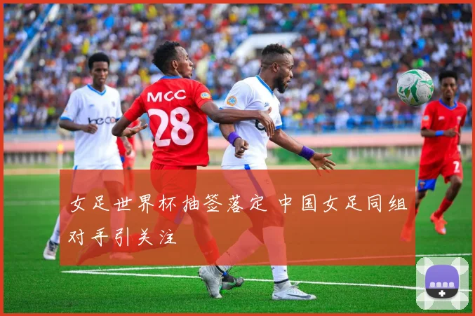 女足世界杯抽签落定 中国女足同组对手引关注