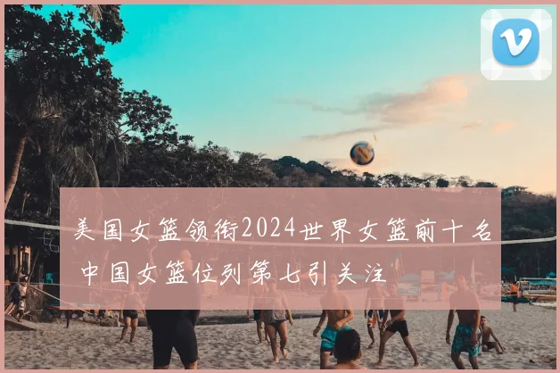 美国女篮领衔2024世界女篮前十名 中国女篮位列第七引关注