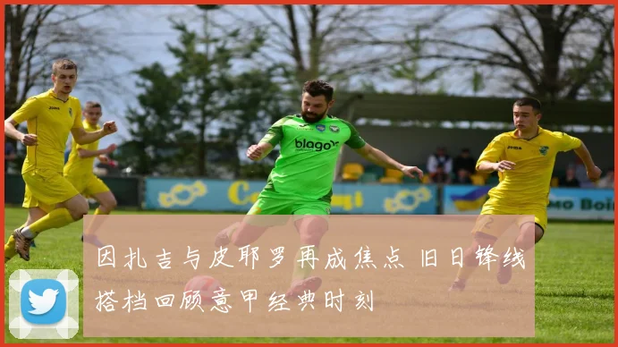 因扎吉与皮耶罗再成焦点 旧日锋线搭档回顾意甲经典时刻