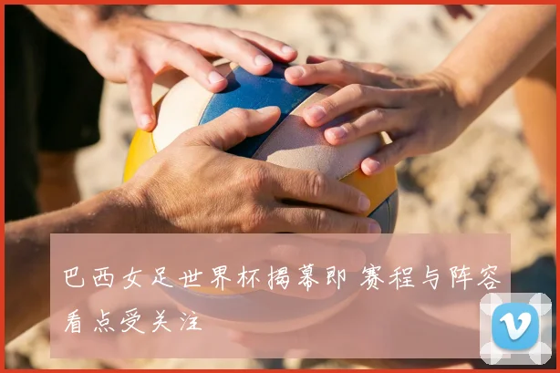 巴西女足世界杯揭幕即 赛程与阵容看点受关注