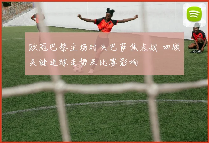 欧冠巴黎主场对决巴萨焦点战 回顾关键进球走势及比赛影响