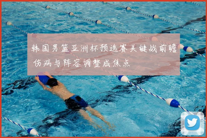 韩国男篮亚洲杯预选赛关键战前瞻 伤病与阵容调整成焦点
