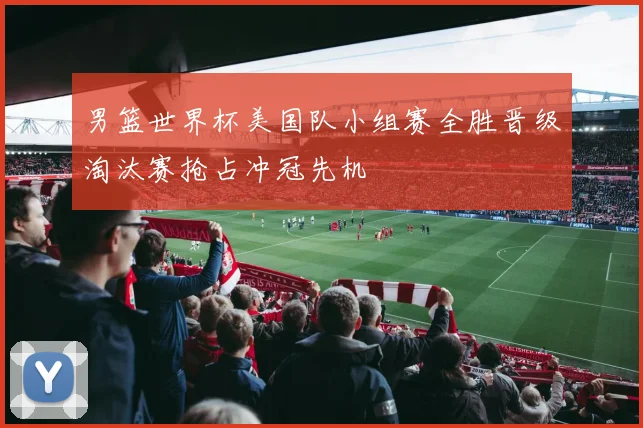 男篮世界杯美国队小组赛全胜晋级淘汰赛抢占冲冠先机