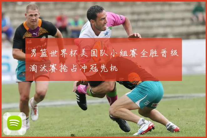 男篮世界杯美国队小组赛全胜晋级淘汰赛抢占冲冠先机