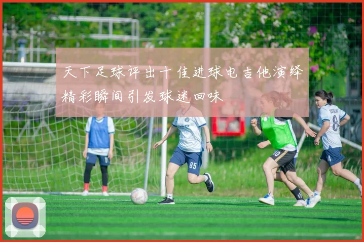 天下足球评出十佳进球电吉他演绎精彩瞬间引发球迷回味