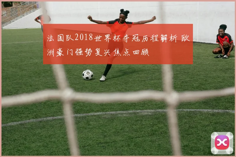 法国队2018世界杯夺冠历程解析 欧洲豪门强势复兴焦点回顾