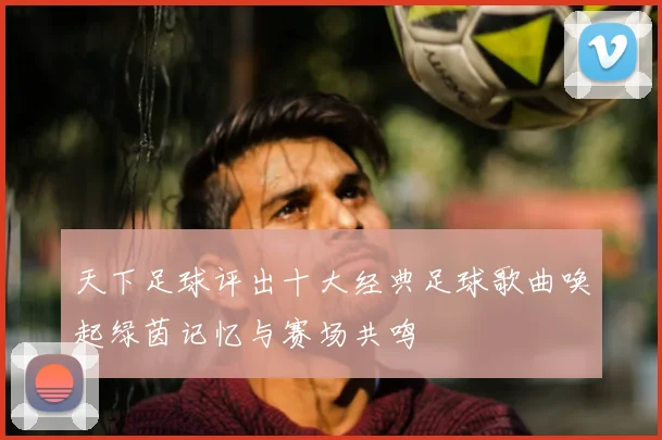 天下足球评出十大经典足球歌曲唤起绿茵记忆与赛场共鸣