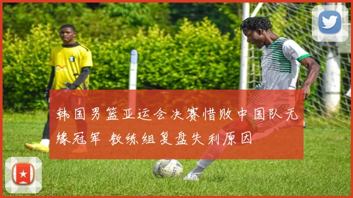 韩国男篮亚运会决赛惜败中国队无缘冠军 教练组复盘失利原因