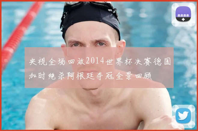 央视全场回放2014世界杯决赛德国加时绝杀阿根廷夺冠全景回顾