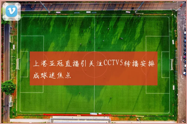 上港亚冠直播引关注CCTV5转播安排成球迷焦点