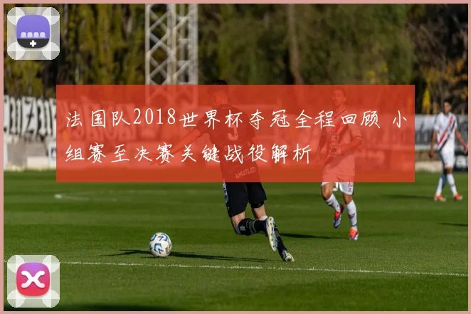 法国队2018世界杯夺冠全程回顾 小组赛至决赛关键战役解析
