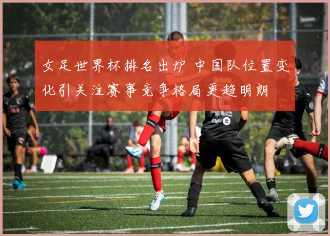 女足世界杯排名出炉 中国队位置变化引关注赛事竞争格局更趋明朗