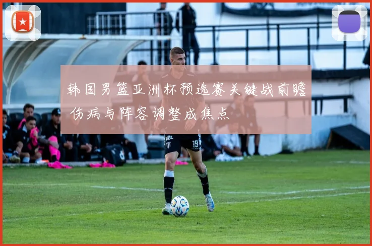 韩国男篮亚洲杯预选赛关键战前瞻 伤病与阵容调整成焦点