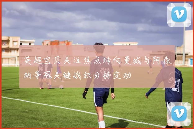 英超宝贝关注焦点转向曼城与阿森纳争冠关键战积分榜变动