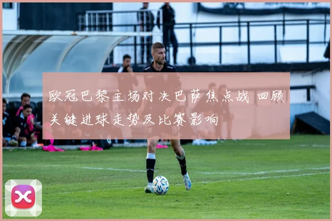 欧冠巴黎主场对决巴萨焦点战 回顾关键进球走势及比赛影响