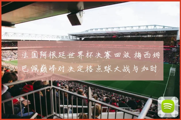 法国阿根廷世界杯决赛回放 梅西姆巴佩巅峰对决定格点球大战与加时赛惊险过程
