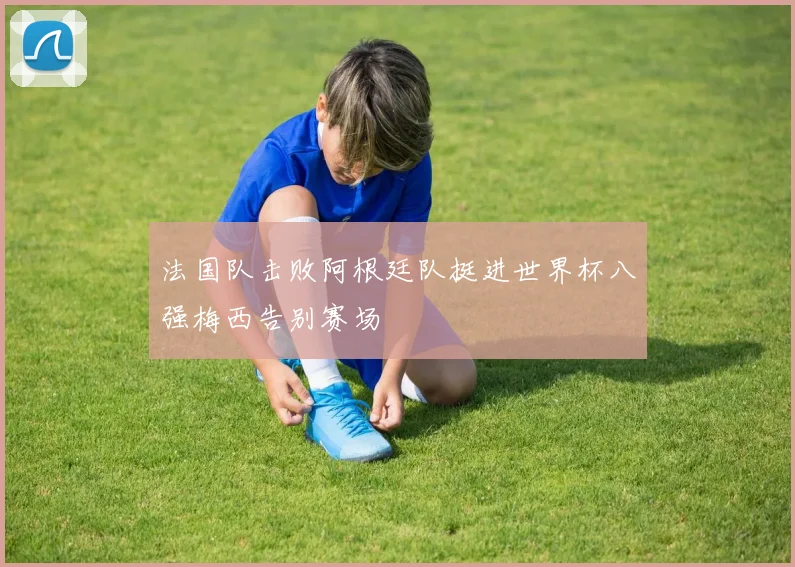 法国队击败阿根廷队挺进世界杯八强梅西告别赛场