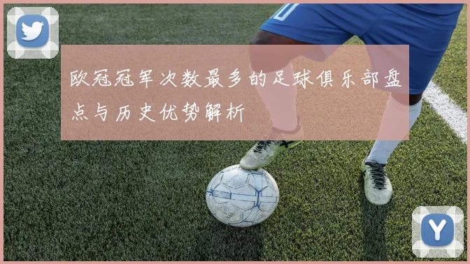 欧冠冠军次数最多的足球俱乐部盘点与历史优势解析
