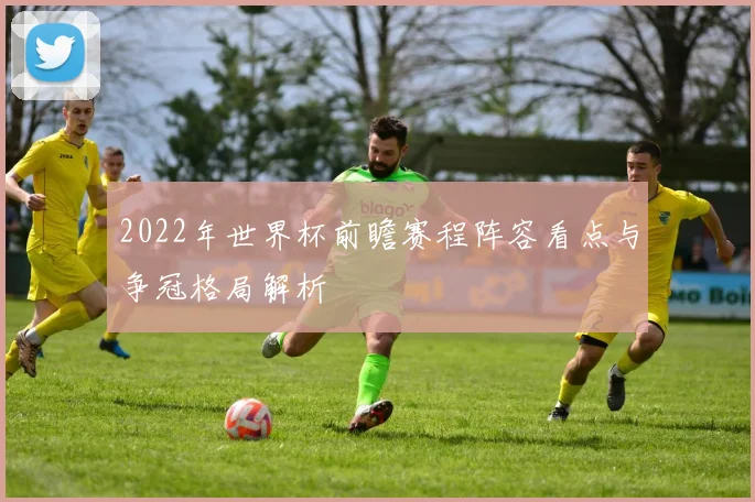 2022年世界杯前瞻赛程阵容看点与争冠格局解析
