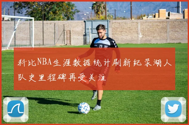 科比NBA生涯数据统计刷新纪录湖人队史里程碑再受关注