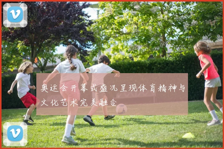 奥运会开幕式盛况呈现体育精神与文化艺术完美融合