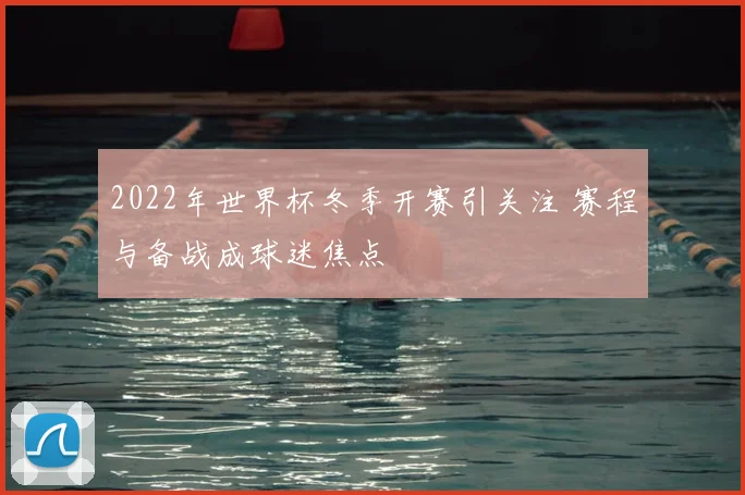 2022年世界杯冬季开赛引关注 赛程与备战成球迷焦点