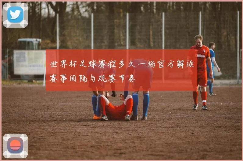 世界杯足球赛程多久一场官方解读赛事间隔与观赛节奏