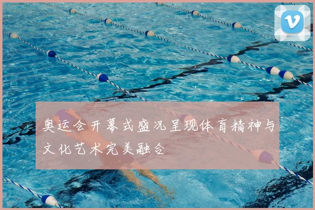 奥运会开幕式盛况呈现体育精神与文化艺术完美融合